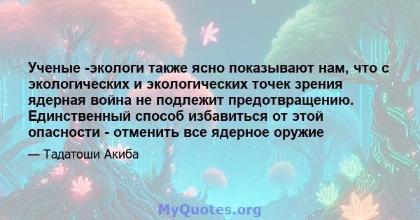 Ученые -экологи также ясно показывают нам, что с экологических и экологических точек зрения ядерная война не подлежит предотвращению. Единственный способ избавиться от этой опасности - отменить все ядерное оружие