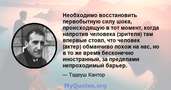 Необходимо восстановить первобытную силу шока, происходящую в тот момент, когда напротив человека (зрителя) там впервые стоял, что человек (актер) обманчиво похож на нас, но в то же время бесконечно иностранный, за