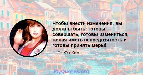 Чтобы внести изменения, вы должны быть: готовы совершать, готовы измениться, желая иметь непредвзятость и готовы принять меры!