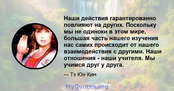 Наши действия гарантированно повлияют на других. Поскольку мы не одиноки в этом мире, большая часть нашего изучения нас самих происходит от нашего взаимодействия с другими. Наши отношения - наши учителя. Мы учимся друг