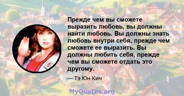 Прежде чем вы сможете выразить любовь, вы должны найти любовь. Вы должны знать любовь внутри себя, прежде чем сможете ее выразить. Вы должны любить себя, прежде чем вы сможете отдать это другому.