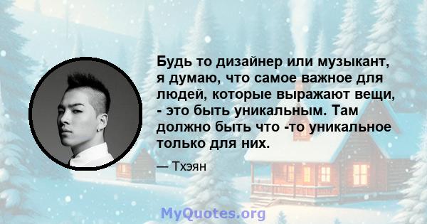 Будь то дизайнер или музыкант, я думаю, что самое важное для людей, которые выражают вещи, - это быть уникальным. Там должно быть что -то уникальное только для них.