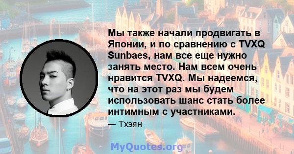 Мы также начали продвигать в Японии, и по сравнению с TVXQ Sunbaes, нам все еще нужно занять место. Нам всем очень нравится TVXQ. Мы надеемся, что на этот раз мы будем использовать шанс стать более интимным с