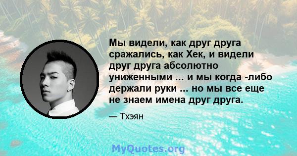 Мы видели, как друг друга сражались, как Хек, и видели друг друга абсолютно униженными ... и мы когда -либо держали руки ... но мы все еще не знаем имена друг друга.