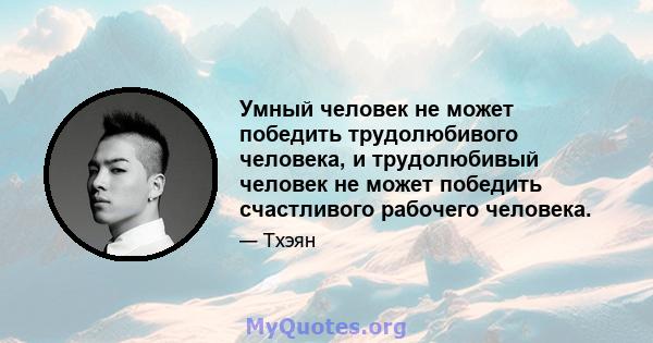 Умный человек не может победить трудолюбивого человека, и трудолюбивый человек не может победить счастливого рабочего человека.