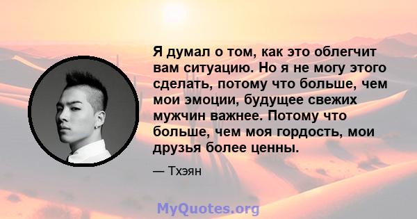 Я думал о том, как это облегчит вам ситуацию. Но я не могу этого сделать, потому что больше, чем мои эмоции, будущее свежих мужчин важнее. Потому что больше, чем моя гордость, мои друзья более ценны.