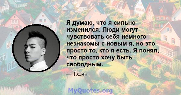 Я думаю, что я сильно изменился. Люди могут чувствовать себя немного незнакомы с новым я, но это просто то, кто я есть. Я понял, что просто хочу быть свободным.