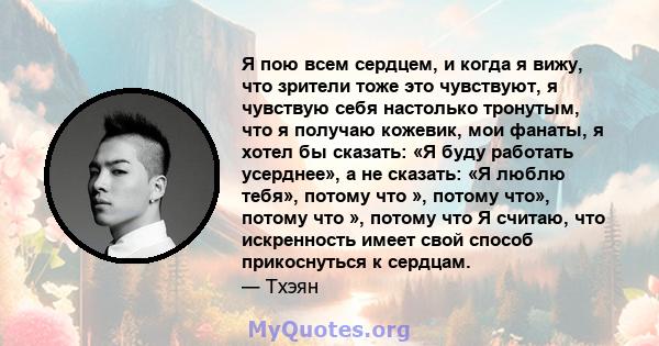 Я пою всем сердцем, и когда я вижу, что зрители тоже это чувствуют, я чувствую себя настолько тронутым, что я получаю кожевик, мои фанаты, я хотел бы сказать: «Я буду работать усерднее», а не сказать: «Я люблю тебя»,