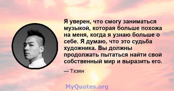 Я уверен, что смогу заниматься музыкой, которая больше похожа на меня, когда я узнаю больше о себе. Я думаю, что это судьба художника. Вы должны продолжать пытаться найти свой собственный мир и выразить его.