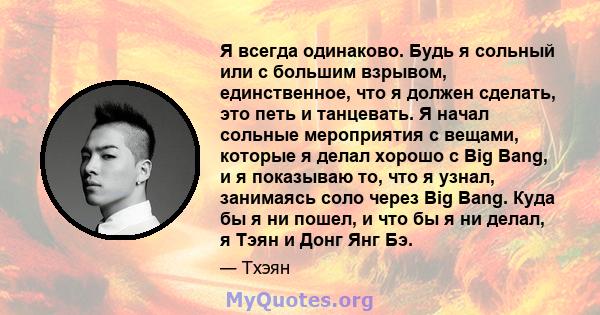 Я всегда одинаково. Будь я сольный или с большим взрывом, единственное, что я должен сделать, это петь и танцевать. Я начал сольные мероприятия с вещами, которые я делал хорошо с Big Bang, и я показываю то, что я узнал, 