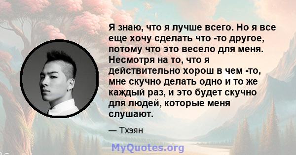 Я знаю, что я лучше всего. Но я все еще хочу сделать что -то другое, потому что это весело для меня. Несмотря на то, что я действительно хорош в чем -то, мне скучно делать одно и то же каждый раз, и это будет скучно для 