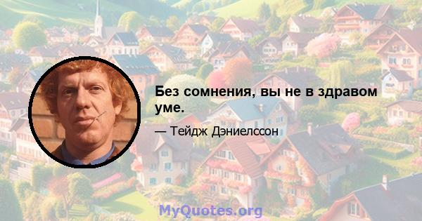 Без сомнения, вы не в здравом уме.