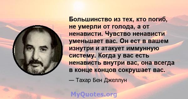 Большинство из тех, кто погиб, не умерли от голода, а от ненависти. Чувство ненависти уменьшает вас. Он ест в вашем изнутри и атакует иммунную систему. Когда у вас есть ненависть внутри вас, она всегда в конце концов