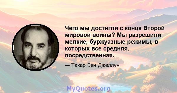 Чего мы достигли с конца Второй мировой войны? Мы разрешили мелкие, буржуазные режимы, в которых все средняя, ​​посредственная.