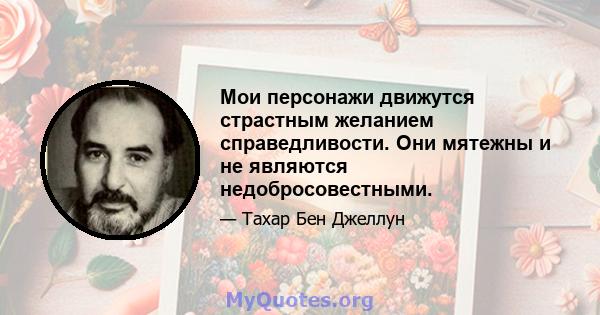 Мои персонажи движутся страстным желанием справедливости. Они мятежны и не являются недобросовестными.