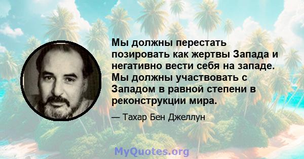 Мы должны перестать позировать как жертвы Запада и негативно вести себя на западе. Мы должны участвовать с Западом в равной степени в реконструкции мира.