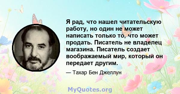 Я рад, что нашел читательскую работу, но один не может написать только то, что может продать. Писатель не владелец магазина. Писатель создает воображаемый мир, который он передает другим.