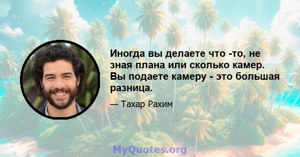 Иногда вы делаете что -то, не зная плана или сколько камер. Вы подаете камеру - это большая разница.