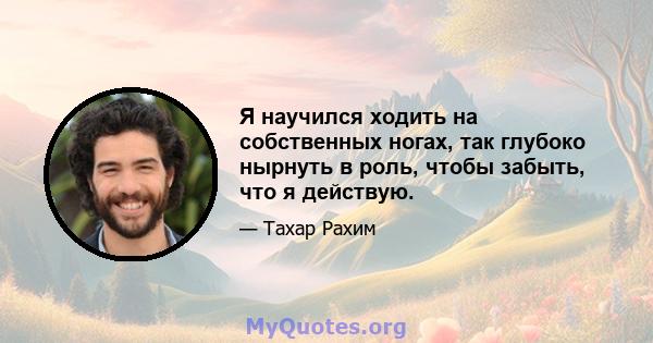 Я научился ходить на собственных ногах, так глубоко нырнуть в роль, чтобы забыть, что я действую.