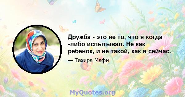 Дружба - это не то, что я когда -либо испытывал. Не как ребенок, и не такой, как я сейчас.