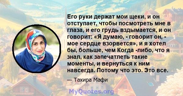 Его руки держат мои щеки, и он отступает, чтобы посмотреть мне в глаза, и его грудь вздымается, и он говорит: «Я думаю, - говорит он, - мое сердце взорвется», и я хотел бы, больше, чем Когда -либо, что я знал, как