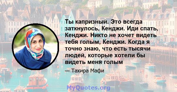 Ты капризный. Это всегда заткнулось, Кенджи. Иди спать, Кенджи. Никто не хочет видеть тебя голым, Кенджи. Когда я точно знаю, что есть тысячи людей, которые хотели бы видеть меня голым