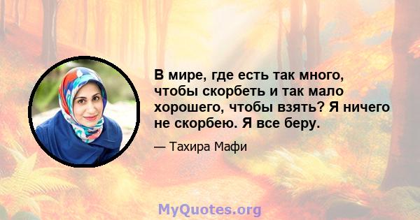 В мире, где есть так много, чтобы скорбеть и так мало хорошего, чтобы взять? Я ничего не скорбею. Я все беру.