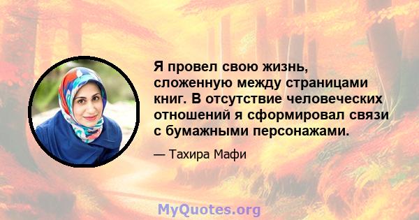 Я провел свою жизнь, сложенную между страницами книг. В отсутствие человеческих отношений я сформировал связи с бумажными персонажами.