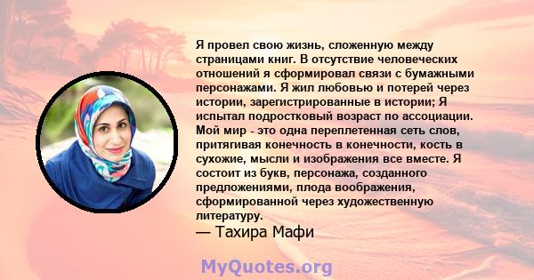 Я провел свою жизнь, сложенную между страницами книг. В отсутствие человеческих отношений я сформировал связи с бумажными персонажами. Я жил любовью и потерей через истории, зарегистрированные в истории; Я испытал