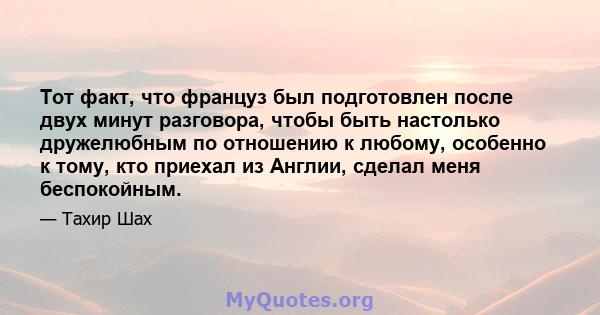 Тот факт, что француз был подготовлен после двух минут разговора, чтобы быть настолько дружелюбным по отношению к любому, особенно к тому, кто приехал из Англии, сделал меня беспокойным.