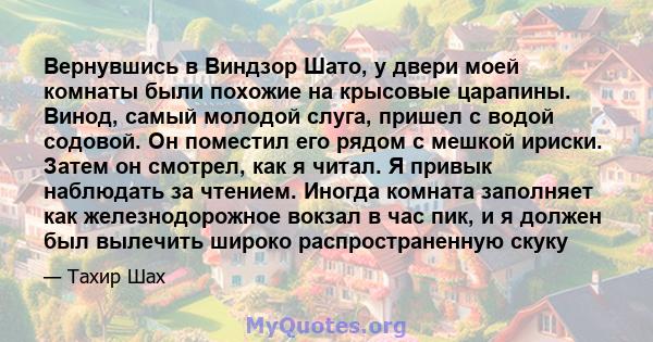 Вернувшись в Виндзор Шато, у двери моей комнаты были похожие на крысовые царапины. Винод, самый молодой слуга, пришел с водой содовой. Он поместил его рядом с мешкой ириски. Затем он смотрел, как я читал. Я привык