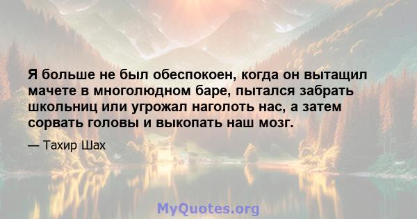 Я больше не был обеспокоен, когда он вытащил мачете в многолюдном баре, пытался забрать школьниц или угрожал наголоть нас, а затем сорвать головы и выкопать наш мозг.