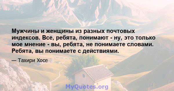 Мужчины и женщины из разных почтовых индексов. Все, ребята, понимают - ну, это только мое мнение - вы, ребята, не понимаете словами. Ребята, вы понимаете с действиями.