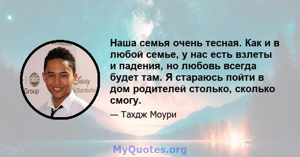 Наша семья очень тесная. Как и в любой семье, у нас есть взлеты и падения, но любовь всегда будет там. Я стараюсь пойти в дом родителей столько, сколько смогу.