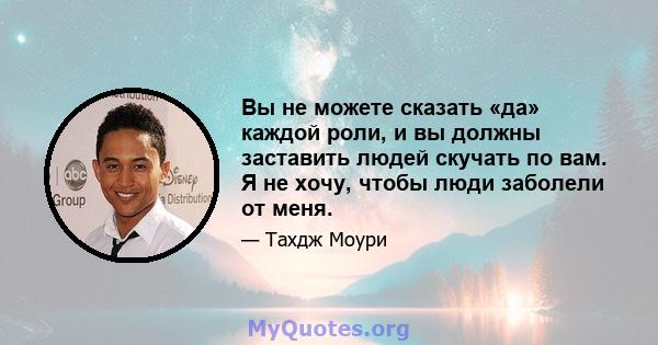 Вы не можете сказать «да» каждой роли, и вы должны заставить людей скучать по вам. Я не хочу, чтобы люди заболели от меня.