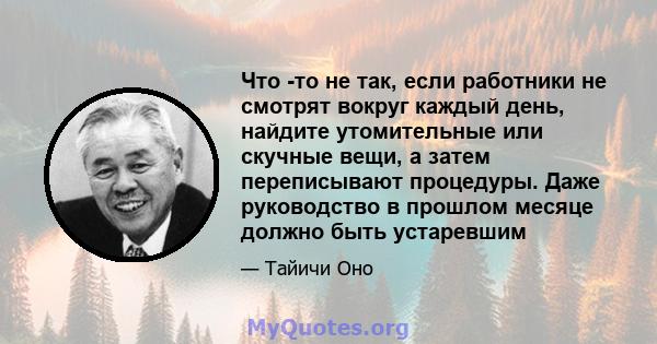 Что -то не так, если работники не смотрят вокруг каждый день, найдите утомительные или скучные вещи, а затем переписывают процедуры. Даже руководство в прошлом месяце должно быть устаревшим