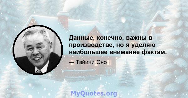 Данные, конечно, важны в производстве, но я уделяю наибольшее внимание фактам.