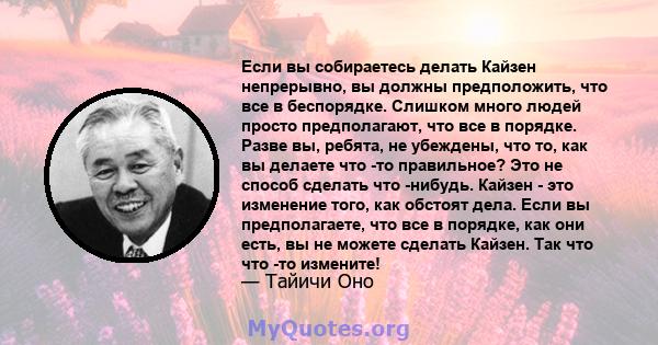 Если вы собираетесь делать Кайзен непрерывно, вы должны предположить, что все в беспорядке. Слишком много людей просто предполагают, что все в порядке. Разве вы, ребята, не убеждены, что то, как вы делаете что -то