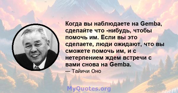 Когда вы наблюдаете на Gemba, сделайте что -нибудь, чтобы помочь им. Если вы это сделаете, люди ожидают, что вы сможете помочь им, и с нетерпением ждем встречи с вами снова на Gemba.