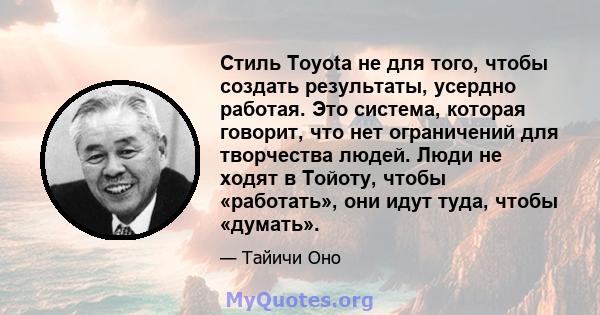 Стиль Toyota не для того, чтобы создать результаты, усердно работая. Это система, которая говорит, что нет ограничений для творчества людей. Люди не ходят в Тойоту, чтобы «работать», они идут туда, чтобы «думать».