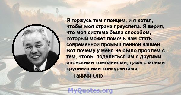 Я горжусь тем японцем, и я хотел, чтобы моя страна преуспела. Я верил, что моя система была способом, который может помочь нам стать современной промышленной нацией. Вот почему у меня не было проблем с тем, чтобы