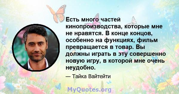 Есть много частей кинопроизводства, которые мне не нравятся. В конце концов, особенно на функциях, фильм превращается в товар. Вы должны играть в эту совершенно новую игру, в которой мне очень неудобно.