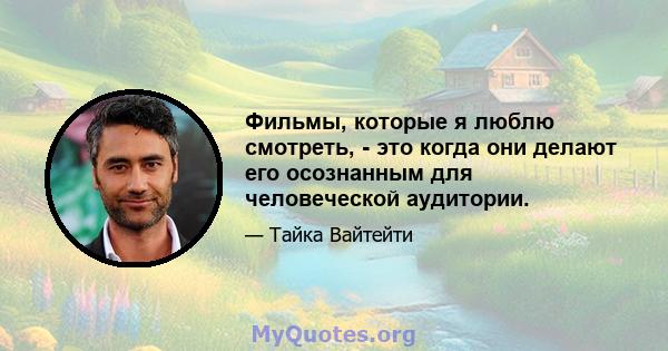 Фильмы, которые я люблю смотреть, - это когда они делают его осознанным для человеческой аудитории.