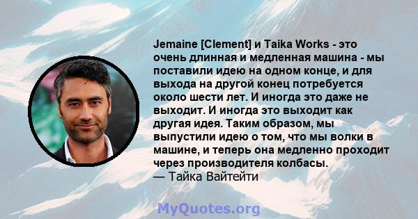 Jemaine [Clement] и Taika Works - это очень длинная и медленная машина - мы поставили идею на одном конце, и для выхода на другой конец потребуется около шести лет. И иногда это даже не выходит. И иногда это выходит как 