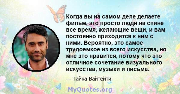 Когда вы на самом деле делаете фильм, это просто люди на спине все время, желающие вещи, и вам постоянно приходится к ним с ними. Вероятно, это самое трудоемкое из всего искусства, но мне это нравится, потому что это