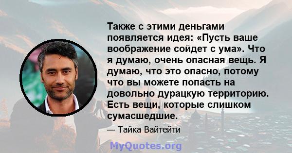 Также с этими деньгами появляется идея: «Пусть ваше воображение сойдет с ума». Что я думаю, очень опасная вещь. Я думаю, что это опасно, потому что вы можете попасть на довольно дурацкую территорию. Есть вещи, которые