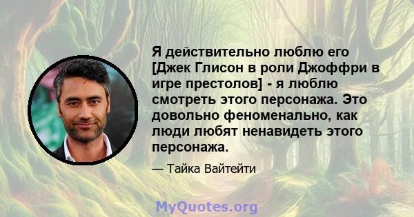 Я действительно люблю его [Джек Глисон в роли Джоффри в игре престолов] - я люблю смотреть этого персонажа. Это довольно феноменально, как люди любят ненавидеть этого персонажа.