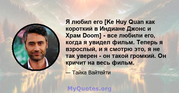 Я любил его [Ke Huy Quan как короткий в Индиане Джонс и Храм Doom] - все любили его, когда я увидел фильм. Теперь я взрослый, и я смотрю это, я не так уверен - он такой громкий. Он кричит на весь фильм.