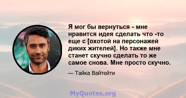 Я мог бы вернуться - мне нравится идея сделать что -то еще с [охотой на персонажей диких жителей]. Но также мне станет скучно сделать то же самое снова. Мне просто скучно.