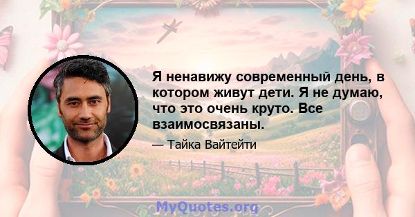 Я ненавижу современный день, в котором живут дети. Я не думаю, что это очень круто. Все взаимосвязаны.